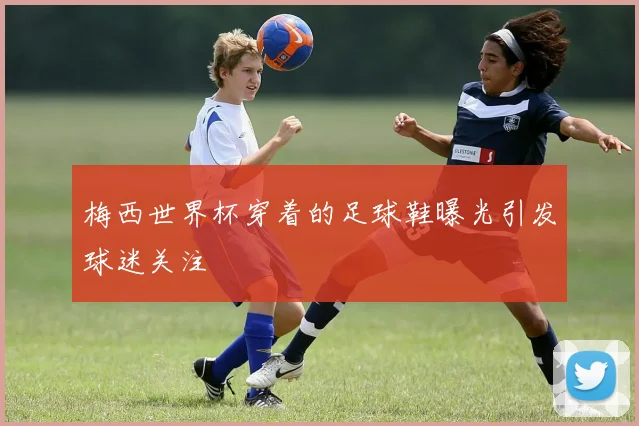 梅西世界杯穿着的足球鞋曝光引发球迷关注