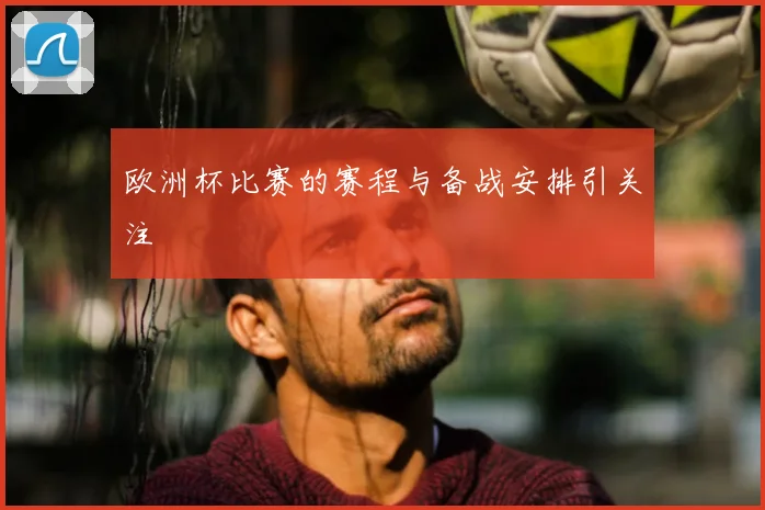 欧洲杯比赛的赛程与备战安排引关注
