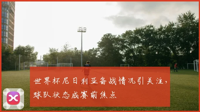 世界杯尼日利亚备战情况引关注，球队状态成赛前焦点