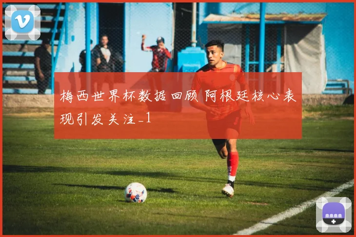 梅西世界杯数据回顾 阿根廷核心表现引发关注_1