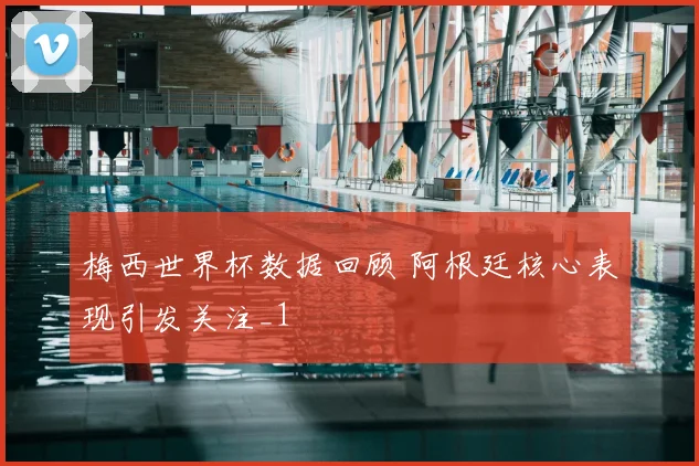 梅西世界杯数据回顾 阿根廷核心表现引发关注_1