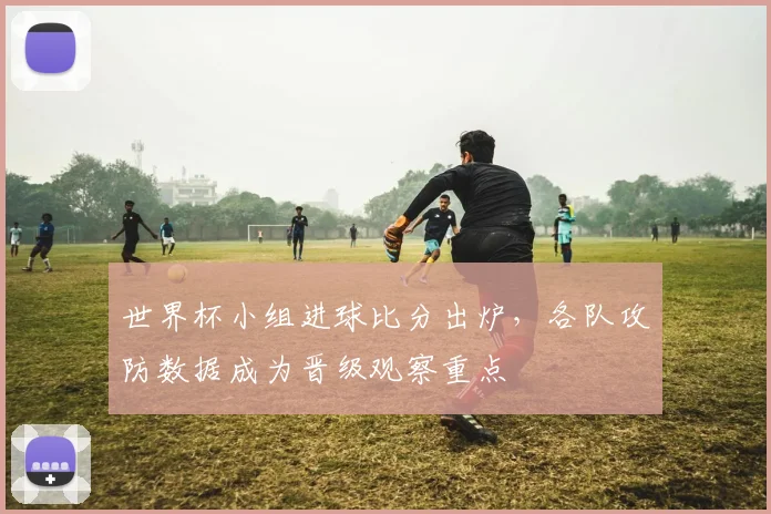 世界杯小组进球比分出炉，各队攻防数据成为晋级观察重点