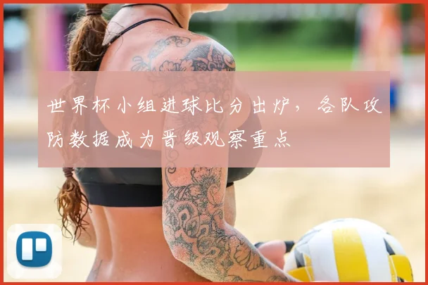 世界杯小组进球比分出炉，各队攻防数据成为晋级观察重点